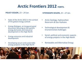 Arctic Frontiers 2012 FORTS.POLICY SESJON, 23 – 24 Jan. VITENSKAPS SESJON, 25 – 27 Jan. Arctic Geology, Hydrocarbon Reservoirs & Gas Hydrates Technological development & Environmental challenges Social, political and economic aspects of energy projects in the High North Renewable and Alternative Energy  State of the Arctic 2012 in the context of the global energy outlookEnergy Dialogue, an inaugural panel discussion focusing on the world’s energy demands and industrial development in the High NorthEnergy resources and industrial developmentDeveloping secure and sustainable energy projects in the High North