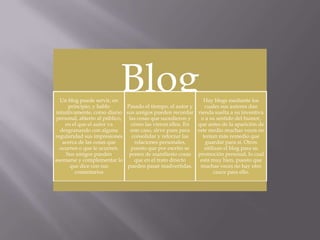 Blog

Un blog puede servir, en
Pasado el tiempo, el autor y
principio, y hablo
intuitivamente, como diario sus amigos pueden recordar
personal, abierto al público, las cosas que sucedieron y
cómo las vieron ellos. En
en el que el autor va
este caso, sirve pues para
desgranando con alguna
consolidar y reforzar las
regularidad sus impresiones
acerca de las cosas que
relaciones personales,
puesto que por escrito se
ocurren o que le ocurren.
Sus amigos pueden
ponen de manifiesto cosas
que en el trato directo
asomarse y complementar lo
pueden pasar inadvertidas.
que dice con sus
comentarios

Hay blogs mediante los
cuales sus autores dan
rienda suelta a su inventiva
o a su sentido del humor,
que antes de la aparición de
este medio muchas veces no
tenían más remedio que
guardar para sí. Otros
utilizan el blog para su
promoción personal, lo cual
está muy bien, puesto que
muchas veces no hay otro
cauce para ello.

 