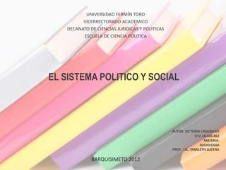UNIVERSIDAD FERMÍN TORO
          VICERRECTORADO ACADEMICO
    DECANATO DE CIENCIAS JURIDICAS Y POLITICAS
          ESCUELA DE CIENCIA POLITICA




EL SISTEMA POLITICO Y SOCIAL




                                                 AUTOR: VICTORIA CASADIEGO
                                                              CI V-18.445.862
                                                                    MATERIA:
                                                                 SOCIOLOGIA
                                                 PROF: LIC. YAMILETH LUCENA

              BARQUISIMETO 2012
 