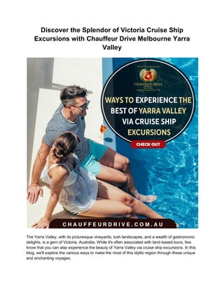 Discover the Splendor of Victoria Cruise Ship
Excursions with Chauffeur Drive Melbourne Yarra
Valley
The Yarra Valley, with its picturesque vineyards, lush landscapes, and a wealth of gastronomic
delights, is a gem of Victoria, Australia. While it's often associated with land-based tours, few
know that you can also experience the beauty of Yarra Valley via cruise ship excursions. In this
blog, we'll explore the various ways to make the most of this idyllic region through these unique
and enchanting voyages.
 