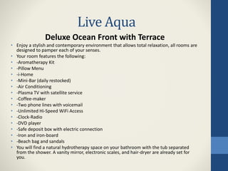Live Aqua
Deluxe Ocean Front with Terrace
• Enjoy a stylish and contemporary environment that allows total relaxation, all rooms are
designed to pamper each of your senses.
• Your room features the following:
• -Aromatherapy Kit
• -Pillow Menu
• -i-Home
• -Mini-Bar (daily restocked)
• -Air Conditioning
• -Plasma TV with satellite service
• -Coffee-maker
• -Two phone lines with voicemail
• -Unlimited Hi-Speed WiFi Access
• -Clock-Radio
• -DVD player
• -Safe deposit box with electric connection
• -Iron and iron-board
• -Beach bag and sandals
• You will find a natural hydrotherapy space on your bathroom with the tub separated
from the shower. A vanity mirror, electronic scales, and hair-dryer are already set for
you.
 