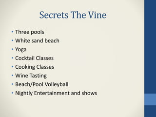 Secrets The Vine
• Three pools
• White sand beach
• Yoga
• Cocktail Classes
• Cooking Classes
• Wine Tasting
• Beach/Pool Volleyball
• Nightly Entertainment and shows
 