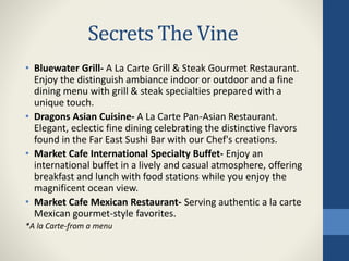 Secrets The Vine
• Bluewater Grill- A La Carte Grill & Steak Gourmet Restaurant.
Enjoy the distinguish ambiance indoor or outdoor and a fine
dining menu with grill & steak specialties prepared with a
unique touch.
• Dragons Asian Cuisine- A La Carte Pan-Asian Restaurant.
Elegant, eclectic fine dining celebrating the distinctive flavors
found in the Far East Sushi Bar with our Chef's creations.
• Market Cafe International Specialty Buffet- Enjoy an
international buffet in a lively and casual atmosphere, offering
breakfast and lunch with food stations while you enjoy the
magnificent ocean view.
• Market Cafe Mexican Restaurant- Serving authentic a la carte
Mexican gourmet-style favorites.
*A la Carte-from a menu
 