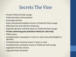 Secrets The Vine
• Private Preferred Club Lounge
• Preferred status and amenities
• Concierge services
• Daily continental breakfast service in Preferred Club Lounge
• Afternoon hot and cold hors d’oeuvres
• Exquisite desserts and fine liquors in Preferred Club Lounge
• Private swimming pool (elevated infinity for club only)
• Pillow menu
• Complimentary newspaper in room or suite every day (English or
Spanish)
• Complimentary Internet access in room or suite
• Complimentary computer access in Preferred Club Lounge
• Upgraded mini-bar service
• Upgraded bath amenities
 