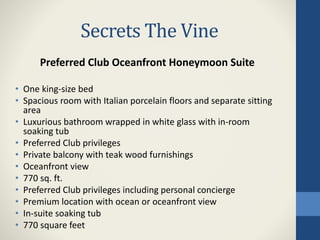 Secrets The Vine
Preferred Club Oceanfront Honeymoon Suite
• One king-size bed
• Spacious room with Italian porcelain floors and separate sitting
area
• Luxurious bathroom wrapped in white glass with in-room
soaking tub
• Preferred Club privileges
• Private balcony with teak wood furnishings
• Oceanfront view
• 770 sq. ft.
• Preferred Club privileges including personal concierge
• Premium location with ocean or oceanfront view
• In-suite soaking tub
• 770 square feet
 