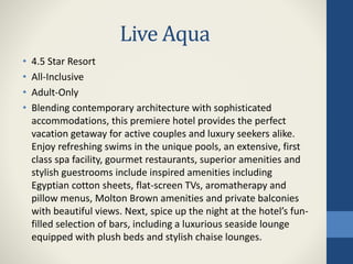 Live Aqua
• 4.5 Star Resort
• All-Inclusive
• Adult-Only
• Blending contemporary architecture with sophisticated
accommodations, this premiere hotel provides the perfect
vacation getaway for active couples and luxury seekers alike.
Enjoy refreshing swims in the unique pools, an extensive, first
class spa facility, gourmet restaurants, superior amenities and
stylish guestrooms include inspired amenities including
Egyptian cotton sheets, flat-screen TVs, aromatherapy and
pillow menus, Molton Brown amenities and private balconies
with beautiful views. Next, spice up the night at the hotel’s fun-
filled selection of bars, including a luxurious seaside lounge
equipped with plush beds and stylish chaise lounges.
 
