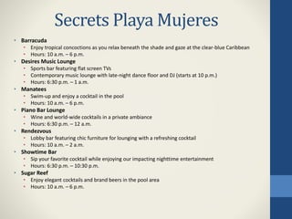 Secrets Playa Mujeres
• Barracuda
• Enjoy tropical concoctions as you relax beneath the shade and gaze at the clear-blue Caribbean
• Hours: 10 a.m. – 6 p.m.
• Desires Music Lounge
• Sports bar featuring flat screen TVs
• Contemporary music lounge with late-night dance floor and DJ (starts at 10 p.m.)
• Hours: 6:30 p.m. – 1 a.m.
• Manatees
• Swim-up and enjoy a cocktail in the pool
• Hours: 10 a.m. – 6 p.m.
• Piano Bar Lounge
• Wine and world-wide cocktails in a private ambiance
• Hours: 6:30 p.m. – 12 a.m.
• Rendezvous
• Lobby bar featuring chic furniture for lounging with a refreshing cocktail
• Hours: 10 a.m. – 2 a.m.
• Showtime Bar
• Sip your favorite cocktail while enjoying our impacting nighttime entertainment
• Hours: 6:30 p.m. – 10:30 p.m.
• Sugar Reef
• Enjoy elegant cocktails and brand beers in the pool area
• Hours: 10 a.m. – 6 p.m.
 