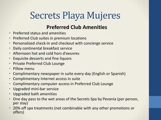 Secrets Playa Mujeres
Preferred Club Amenities
• Preferred status and amenities
• Preferred Club suites in premium locations
• Personalized check-in and checkout with concierge service
• Daily continental breakfast service
• Afternoon hot and cold hors d’oeuvres
• Exquisite desserts and fine liquors
• Private Preferred Club Lounge
• Pillow menu
• Complimentary newspaper in suite every day (English or Spanish)
• Complimentary Internet access in suite
• Complimentary computer access in Preferred Club Lounge
• Upgraded mini-bar service
• Upgraded bath amenities
• One day pass to the wet areas of the Secrets Spa by Pevonia (per person,
per stay)
• 20% off spa treatments (not combinable with any other promotions or
offers)
 