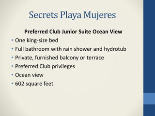 Secrets Playa Mujeres
Preferred Club Junior Suite Ocean View
• One king-size bed
• Full bathroom with rain shower and hydrotub
• Private, furnished balcony or terrace
• Preferred Club privileges
• Ocean view
• 602 square feet
 