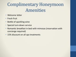 Complimentary Honeymoon
Amenities
• Welcome letter
• Fresh fruit
• Bottle of sparkling wine
• Special turn-down service
• Romantic breakfast in bed with mimosas (reservation with
concierge required)
• 15% discount on all spa treatments
 