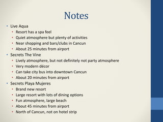 Notes
• Live Aqua
• Resort has a spa feel
• Quiet atmosphere but plenty of activities
• Near shopping and bars/clubs in Cancun
• About 25 minutes from airport
• Secrets The Vine
• Lively atmosphere, but not definitely not party atmosphere
• Very modern décor
• Can take city bus into downtown Cancun
• About 20 minutes from airport
• Secrets Playa Mujeres
• Brand new resort
• Large resort with lots of dining options
• Fun atmosphere, large beach
• About 45 minutes from airport
• North of Cancun, not on hotel strip
 
