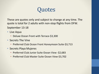 Quotes
These are quotes only and subject to change at any time. The
quote is total for 2 adults with non-stop flights from DFW.
September 13-18
• Live Aqua
• Deluxe Ocean Front with Terrace-$3,300
• Secrets The Vine
• Preferred Club Ocean Front Honeymoon Suite-$3,713
• Secrets Playa Mujeres
• Preferred Club Junior Suite Ocean View -$2,683
• Preferred Club Master Suite Ocean View-$3,702
 