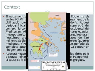 Context
 El naixement de la cultura i l’art grec va tenir lloc entre els

segles IX i VIII a. C. després de la crisi per l’enfonsament de la
civilització cretomicènica i la invasió dels doris. Aquest
període inicial es va caracteritzar per la recuperació del
comerç i la colonització de territoris a l’extrem occidental del
Mediterrani. Al segle VII el contacte amb les cultures egípcia i
mesopotàmica va provocar la formació de l’arquitectura i
l’escultura gregues que van assentar les bases de l’art
hel·lènic. Segles més tard, la victòria contra els perses (guerres
mèdiques, 499-479 a. C.) va servir per iniciar un període de
completa autonomia cultural i artística que es va centrar en
l’hegemonia de l’Atenes de Pèricles.
 Aquesta hegemonia va entrar en conflicte amb les altres polis
o ciutats - estat que va ser l’inici de les guerres del Peloponesi i
la causa de la decadència econòmica de les ciutats gregues.

 