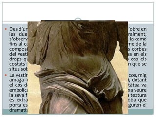  Des d’un punt de vista frontal, la figura es recargola i s’obre en

les dues llargues corbes de les ales. Vista lateralment,
s’observa una gran línia diagonal que enllaçaria des de la cama
fins al cap, desgraciadament desaparegut. El dinamisme de la
composició es completa amb les múltiples i delicades corbes
del vestit. El moviment impetuós de la Niké s’expressa en els
draps que s’agiten i volen, i en les ales desplegades cap els
costats i enrere. L’escultor ha volgut captar l’instant en què se
situa sobre l’embarcació.
 La vestimenta lleugera, de “draps mullats”, adherits al cos, mig
amaga les formes i les carrega de sensualitat i misteri, dotant
el cos de la Niké d’una bellesa molt seductora. L’estàtua va
embolicada en un fi mantell que s’adhereix al cos i deixa veure
la seva figura, amb les ales desplegades i en tensió. La textura
és extraordinària, fins al punt que sembla que la roba que
porta estigui molla. Les robes agitades pel vent configuren el
dramatisme de la composició.

 