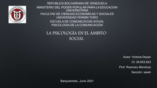 REPUBLICA BOLIVARIANA DE VENEZUELA
MINISTERIO DEL PODER POPULAR PARA LA EDUCACIÓN
UNIVERSITARIA
FACULTAD DE CIENCIAS ECONÓMICAS Y SOCIALES
UNIVERSIDAD FERMIN TORO
ESCUELA DE COMUNICACIÓN SOCIAL
PSICOLOGIA DE LA COMUNICACIÓN
Autor: Victoria Deyan
CI: 28.653.623
Prof. Rosmary Mendoza
Sección: saiaA
Barquisimeto, Junio 2021
LA PSICOLOGÍA EN EL AMBITO
SOCIAL
 