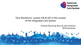 ‘One Workforce’: system HR & OD in the context
of the Integrated Care System
Victoria Downing-Burn & Jane Graham
NHS Somerset
 