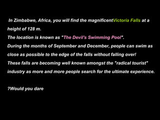 In Zimbabwe, Africa, you will find the magnificent Victoria Falls at a height of 128 m. The location is known as " The Devil's Swimming Pool ". During the months of September and December, people can swim as close as possible to the edge of the falls without falling over! These falls are becoming well known amongst the "radical tourist" industry as more and more people search for the ultimate experience. Would you dare?