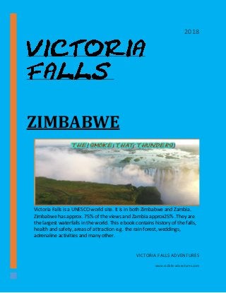 ZIMBABWE
Victoria Falls is a UNESCO world site. It is in both Zimbabwe and Zambia.
Zimbabwe has approx. 75% of the views and Zambia approx25% .They are
the largest waterfalls in the world. This e book contains history of the falls,
health and safety, areas of attraction e.g. the rain forest, weddings,
adrenaline activities and many other.
VICTORIA FALLS ADVENTURES
www.vicfalls-adventures.com
2018
 