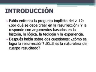 INTRODUCCIÓN
• Pablo enfrenta la pregunta implícita del v. 12:
¿por qué se debe creer en la resurrección? Y la
responde con argumentos basados en la
historia, la lógica, la teología y la experiencia.
• Después habla sobre dos cuestiones: ¿cómo se
logra la resurrección? ¿Cuál es la naturaleza del
cuerpo resucitado?
 