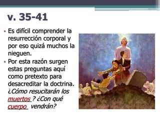 v. 35-41
• Es difícil comprender la
resurrección corporal y
por eso quizá muchos la
nieguen.
• Por esta razón surgen
estas preguntas aquí
como pretexto para
desacreditar la doctrina.
¿Cómo resucitarán los
_______? ¿Con qué
______ vendrán?
muertos
cuerpo
 