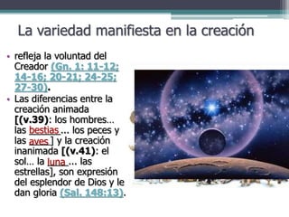 La variedad manifiesta en la creación
• refleja la voluntad del
Creador (Gn. 1: 11-12;
14-16; 20-21; 24-25;
27-30).
• Las diferencias entre la
creación animada
[(v.39): los hombres…
las ______... los peces y
las ____] y la creación
inanimada [(v.41): el
sol… la ____... las
estrellas], son expresión
del esplendor de Dios y le
dan gloria (Sal. 148:13).
bestias
aves
luna
 