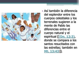 • Así también la diferencia
del esplendor entre los
cuerpos celestiales y los
terrenales sugieren a la
mente de Pablo las
diferencias entre el
cuerpo natural y el
espiritual [(Dn. 12:3),
donde se compara a los
santos resucitados con
las estrellas; también en
Mt. 13:43)].
 