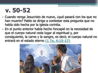 v. 50-52
• Cuando venga Jesucristo de nuevo, ¿qué pasará con los que no
han muerto? Pablo se dirige a contestar esta pregunta que no
había sido hecha por la iglesia corintia.
• En el punto anterior había hecho hincapié en la necesidad de
que el cuerpo natural ceda lugar al espiritual y, por
consiguiente, la carne y la sangre, es decir, el cuerpo natural no
entrará en el estado eterno (1 Te. 4:15-17)
 