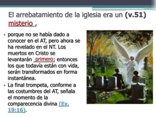 El arrebatamiento de la iglesia era un (v.51)
_______,
• porque no se había dado a
conocer en el AT, pero ahora se
ha revelado en el NT. Los
muertos en Cristo se
levantarán _______; entonces
los que todavía están con vida,
serán transformados en forma
instantánea.
• La final trompeta, conforme a
las costumbres del AT, señala
el momento de la
comparecencia divina (Ex.
19:16).
misterio
primero
 