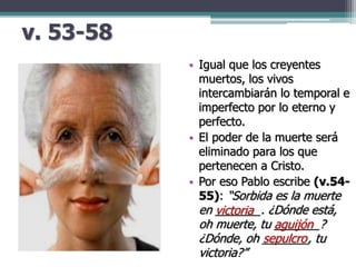 v. 53-58
• Igual que los creyentes
muertos, los vivos
intercambiarán lo temporal e
imperfecto por lo eterno y
perfecto.
• El poder de la muerte será
eliminado para los que
pertenecen a Cristo.
• Por eso Pablo escribe (v.54-
55): “Sorbida es la muerte
en _______. ¿Dónde está,
oh muerte, tu _______?
¿Dónde, oh _______, tu
victoria?”
victoria
aguijón
sepulcro
 