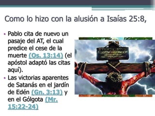 Como lo hizo con la alusión a Isaías 25:8,
• Pablo cita de nuevo un
pasaje del AT, el cual
predice el cese de la
muerte (Os. 13:14) (el
apóstol adaptó las citas
aquí).
• Las victorias aparentes
de Satanás en el jardín
de Edén (Gn. 3:13) y
en el Gólgota (Mr.
15:22-24)
 