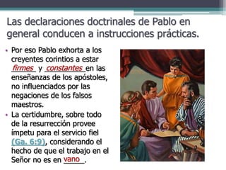 Las declaraciones doctrinales de Pablo en
general conducen a instrucciones prácticas.
• Por eso Pablo exhorta a los
creyentes corintios a estar
______ y __________en las
enseñanzas de los apóstoles,
no influenciados por las
negaciones de los falsos
maestros.
• La certidumbre, sobre todo
de la resurrección provee
ímpetu para el servicio fiel
(Ga. 6:9), considerando el
hecho de que el trabajo en el
Señor no es en _____.
firmes constantes
vano
 