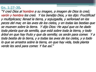 Gn. 1:27-30.
“Y creó Dios al hombre a su imagen, a imagen de Dios lo creó;
varón y hembra los creó. Y los bendijo Dios, y les dijo: Fructificad
y multiplicaos; llenad la tierra, y sojuzgadla, y señoread en los
peces del mar, en las aves de los cielos, y en todas las bestias que
se mueven sobre la tierra. Y dijo Dios: He aquí que os he dado
toda planta que da semilla, que está sobre toda la tierra, y todo
árbol en que hay fruto y que da semilla; os serán para comer. Y a
toda bestia de la tierra, y a todas las aves de los cielos, y a todo
lo que se arrastra sobre la tierra, en que hay vida, toda planta
verde les será para comer. Y fue así.”
 