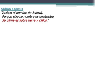 Salmo 148:13
“Alaben el nombre de Jehová,
Porque sólo su nombre es enaltecido.
Su gloria es sobre tierra y cielos.”
 