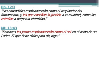 Dn. 12:3
“Los entendidos resplandecerán como el resplandor del
firmamento; y los que enseñan la justicia a la multitud, como las
estrellas a perpetua eternidad.”
Mt. 13:43
“Entonces los justos resplandecerán como el sol en el reino de su
Padre. El que tiene oídos para oír, oiga.”
 