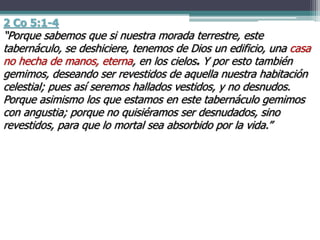2 Co 5:1-4
“Porque sabemos que si nuestra morada terrestre, este
tabernáculo, se deshiciere, tenemos de Dios un edificio, una casa
no hecha de manos, eterna, en los cielos. Y por esto también
gemimos, deseando ser revestidos de aquella nuestra habitación
celestial; pues así seremos hallados vestidos, y no desnudos.
Porque asimismo los que estamos en este tabernáculo gemimos
con angustia; porque no quisiéramos ser desnudados, sino
revestidos, para que lo mortal sea absorbido por la vida.”
 
