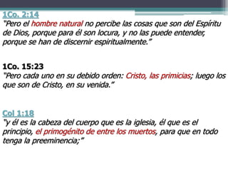 1Co. 2:14
“Pero el hombre natural no percibe las cosas que son del Espíritu
de Dios, porque para él son locura, y no las puede entender,
porque se han de discernir espiritualmente.”
1Co. 15:23
“Pero cada uno en su debido orden: Cristo, las primicias; luego los
que son de Cristo, en su venida.”
Col 1:18
“y él es la cabeza del cuerpo que es la iglesia, él que es el
principio, el primogénito de entre los muertos, para que en todo
tenga la preeminencia;”
 
