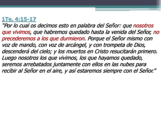 1Te. 4:15-17
“Por lo cual os decimos esto en palabra del Señor: que nosotros
que vivimos, que habremos quedado hasta la venida del Señor, no
precederemos a los que durmieron. Porque el Señor mismo con
voz de mando, con voz de arcángel, y con trompeta de Dios,
descenderá del cielo; y los muertos en Cristo resucitarán primero.
Luego nosotros los que vivimos, los que hayamos quedado,
seremos arrebatados juntamente con ellos en las nubes para
recibir al Señor en el aire, y así estaremos siempre con el Señor.”
 