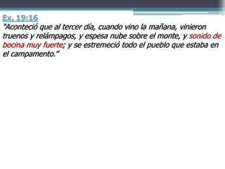 Ex. 19:16
“Aconteció que al tercer día, cuando vino la mañana, vinieron
truenos y relámpagos, y espesa nube sobre el monte, y sonido de
bocina muy fuerte; y se estremeció todo el pueblo que estaba en
el campamento.”
 