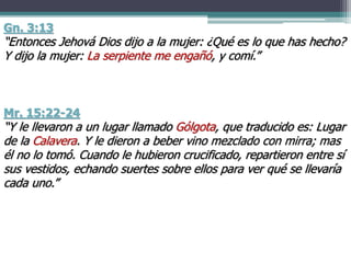 Mr. 15:22-24
“Y le llevaron a un lugar llamado Gólgota, que traducido es: Lugar
de la Calavera. Y le dieron a beber vino mezclado con mirra; mas
él no lo tomó. Cuando le hubieron crucificado, repartieron entre sí
sus vestidos, echando suertes sobre ellos para ver qué se llevaría
cada uno.”
Gn. 3:13
“Entonces Jehová Dios dijo a la mujer: ¿Qué es lo que has hecho?
Y dijo la mujer: La serpiente me engañó, y comí.”
 