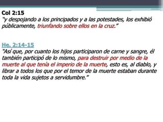 He. 2:14-15
“Así que, por cuanto los hijos participaron de carne y sangre, él
también participó de lo mismo, para destruir por medio de la
muerte al que tenía el imperio de la muerte, esto es, al diablo, y
librar a todos los que por el temor de la muerte estaban durante
toda la vida sujetos a servidumbre.”
Col 2:15
“y despojando a los principados y a las potestades, los exhibió
públicamente, triunfando sobre ellos en la cruz.”
 