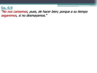 Ga. 6:9
“No nos cansemos, pues, de hacer bien; porque a su tiempo
segaremos, si no desmayamos.”
 