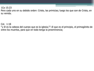 1Co 15:23
Pero cada uno en su debido orden: Cristo, las primicias; luego los que son de Cristo, en
su venida.
Col. 1:18
“y él es la cabeza del cuerpo que es la iglesia,(C) él que es el principio, el primogénito de
entre los muertos, para que en todo tenga la preeminencia;
 