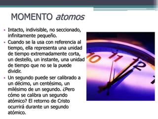 MOMENTO atomos
• Intacto, indivisible, no seccionado,
infinitamente pequeño.
• Cuando se la usa con referencia al
tiempo, ella representa una unidad
de tiempo extremadamente corta,
un destello, un instante, una unidad
de tiempo que no se la puede
dividir.
• Un segundo puede ser calibrado a
un décimo, un centésimo, un
milésimo de un segundo. ¿Pero
cómo se calibra un segundo
atómico? El retorno de Cristo
ocurrirá durante un segundo
atómico.
 