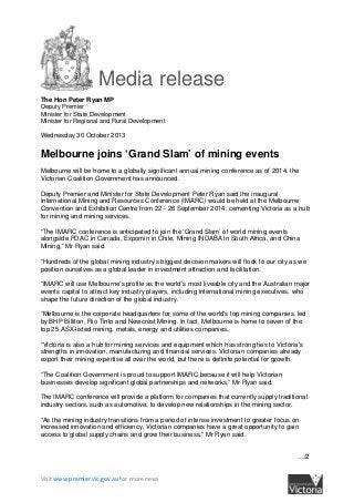 Media release
The Hon Peter Ryan MP
Deputy Premier
Minister for State Development
Minister for Regional and Rural Development
Wednesday 30 October 2013

Melbourne joins ‘Grand Slam’ of mining events
Melbourne will be home to a globally significant annual mining conference as of 2014, the
Victorian Coalition Government has announced.
Deputy Premier and Minister for State Development Peter Ryan said the inaugural
International Mining and Resources Conference (IMARC) would be held at the Melbourne
Convention and Exhibition Centre from 22 - 26 September 2014, cementing Victoria as a hub
for mining and mining services.
“The IMARC conference is anticipated to join the ‘Grand Slam’ of world mining events
alongside PDAC in Canada, Expomin in Chile, Mining INDABA in South Africa, and China
Mining,” Mr Ryan said.
“Hundreds of the global mining industry’s biggest decision makers will flock to our city as we
position ourselves as a global leader in investment attraction and facilitation.
“IMARC will use Melbourne’s profile as the world’s most liveable city and the Australian major
events capital to attract key industry players, including international mining executives, who
shape the future direction of the global industry.
“Melbourne is the corporate headquarters for some of the world's top mining companies, led
by BHP Billiton, Rio Tinto and Newcrest Mining. In fact, Melbourne is home to seven of the
top 25 ASX-listed mining, metals, energy and utilities companies.
“Victoria is also a hub for mining services and equipment which has strong ties to Victoria's
strengths in innovation, manufacturing and financial services. Victorian companies already
export their mining expertise all over the world, but there is definite potential for growth.
“The Coalition Government is proud to support IMARC because it will help Victorian
businesses develop significant global partnerships and networks,” Mr Ryan said.
The IMARC conference will provide a platform for companies that currently supply traditional
industry sectors, such as automotive, to develop new relationships in the mining sector.
“As the mining industry transitions from a period of intense investment to greater focus on
increased innovation and efficiency, Victorian companies have a great opportunity to gain
access to global supply chains and grow their business,” Mr Ryan said.
…/2

Visit www.premier.vic.gov.au for more news

 
