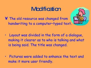 Modification The old resource was changed from handwriting to a computer–typed text. Layout was divided in the form of a dialogue, making it clearer as to who is talking and what is being said. The title was changed.  Pictures were added to enhance the text and make it more user friendly.  