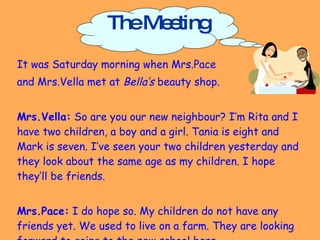 The Meeting It was Saturday morning when Mrs.Pace  and Mrs.Vella met at  Bella’s  beauty shop. Mrs.Vella:  So are you our new neighbour? I’m Rita and I have two children, a boy and a girl. Tania is eight and Mark is seven. I’ve seen your two children yesterday and they look about the same age as my children. I hope they’ll be friends. Mrs.Pace:  I do hope so. My children do not have any friends yet. We used to live on a farm. They are looking forward to going to the new school here.  