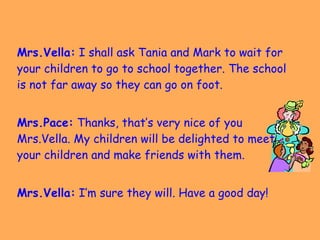 Mrs.Vella:  I shall ask Tania and Mark to wait for your children to go to school together. The school is not far away so they can go on foot.  Mrs.Pace:  Thanks, that’s very nice of you Mrs.Vella. My children will be delighted to meet your children and make friends with them. Mrs.Vella:  I’m sure they will. Have a good day! 