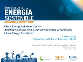 Clean Energy Solutions Center:
Assisting Countries with Clean Energy Policy & Mobilizing
Clean Energy Investment
Victoria Healey
National Renewable Energy Laboratory (NREL)
Sustainable Energy Week for Latin America and the Caribbean
Panama City, Panama
September, 2016
 