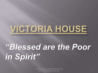 VICTORIA HOUSE “Blessed are the Poor in Spirit” Victoria House Collaborative LLC (R) 2010. Some Rights Reserved. 1 