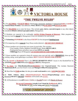  VICTORIA HOUSE<br />“THE TWELVE RULES”<br />1. No ALCOHOL or ILLICIT-DRUG related usage, possession, purchases or transactions inside or outside of Victoria House Premises. Non-adherence WILL RESULT IN EVICTION AND LEGAL ACTION.<br />2. No WEAPONS are to enter the house. This includes guns, knives, souvenir weapons or any other objects considered offensive/defensive paraphernalia by Management.<br />3. Residents are expected to be working the AA/NA 12-Step Program of Recovery. Other programs of recovery must be cleared by Management if they are intended to be used instead.<br />4. No Smoking ANYWHERE in the House EXCEPT for the designated Smoking Areas.<br />5. No tampering with or removal of any House smoke detector/s. DO NOT TEST THIS RULE.<br />6. House members are to keep their own rooms in good order. This includes; <br />- Your Laundry, Chores, Rubbish, Food Bits/Scraps, Dishes REGULARLY.<br />- Washing bed linens and pillow cases at least ONCE per month.<br />- THREE (3) Hours Of Designated AS NEEDED HOUSE/YARD WORK PER WEEK.<br />7. House members are expected to keep all common areas neat and tidy and to PROMPTLY clean up after cooking, eating, social gatherings or accidents. DON’T LEAVE MESSES FOR OTHERS!<br />8. The Second or Residential Floor is for HOUSE RESIDENTS ONLY! Access to the Resident Floor by ANYONE except CURRENT Residents MUST get OK’D by Management.<br />9.  No Entry into Other Residents Rooms WITHOUT their Express Consent. This includes Basement Maintenance R-#5, your best friend’s room and Managers Office/Personal quarters.<br />10. Rent Must be PAID, on-time, the date given each week/month at entry. SAVE the EXCUSES.<br />11. Theft, violence, abuse (Mental, Emotional, and Physical), Property Damage and/or Misuse of Resources will not be tolerated. Violations will be dealt with severely.<br />12. All Residents are to treat all Person/s, Entities or Possible Person/s with Dignity & Respect.<br />We are not Communists, Actually Can’t Stand the Red Bastards, BUT; <br />We Do Have to TRY to Get Along and GROW So PLEASE:<br />~ USE COMMON SENSE ~ <br />